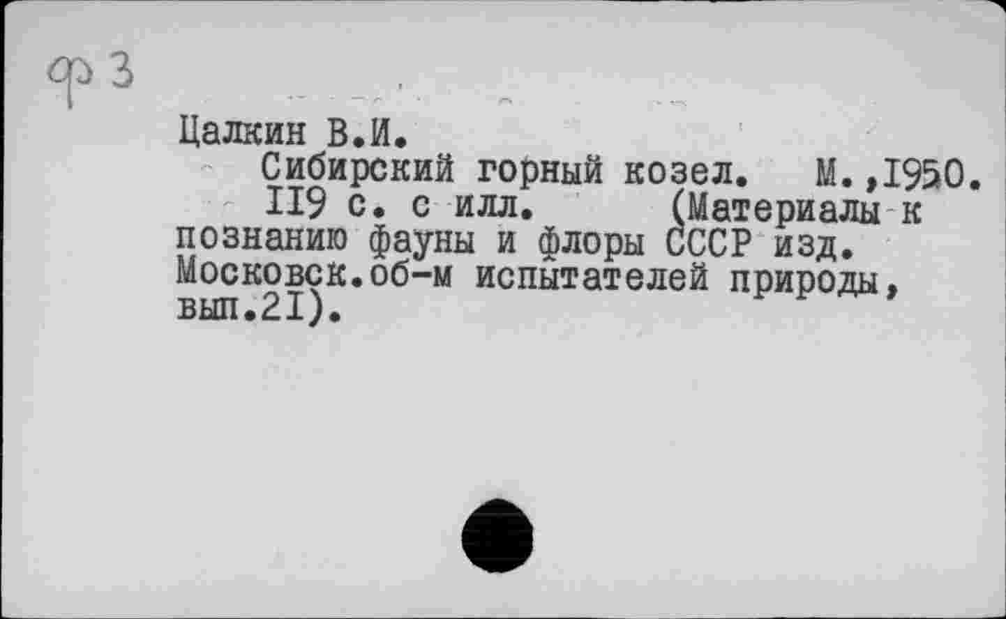 ﻿ср З _ .
Цалкин В.И.
Сибирский горный козел. М.,1950.
ІІ9 с. с илл. (Материалы к познанию фауны и флоры СССР изд. Московок.об-м испытателей природы, вып.21).